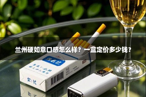 兰州硬如意口感怎么样？一盒定价多少钱？